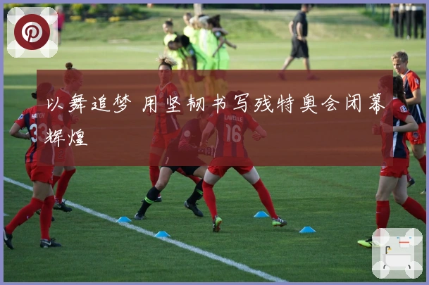 以舞追梦 用坚韧书写残特奥会闭幕辉煌