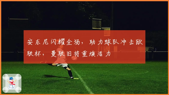 安东尼闪耀全场，助力球队冲击欧联杯，曼联旧将重焕活力