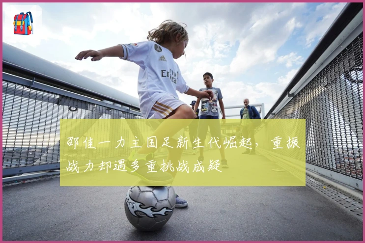 邵佳一力主国足新生代崛起，重振战力却遇多重挑战成疑