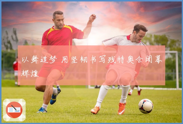 以舞追梦 用坚韧书写残特奥会闭幕辉煌