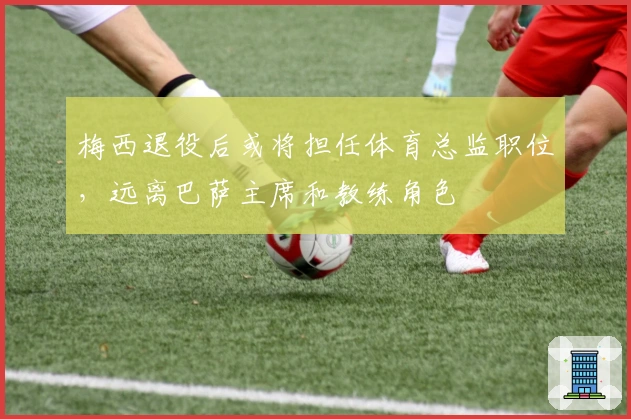 梅西退役后或将担任体育总监职位，远离巴萨主席和教练角色