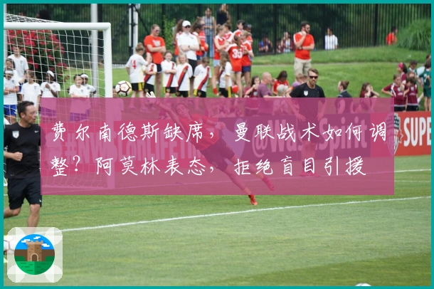 费尔南德斯缺席，曼联战术如何调整？阿莫林表态，拒绝盲目引援