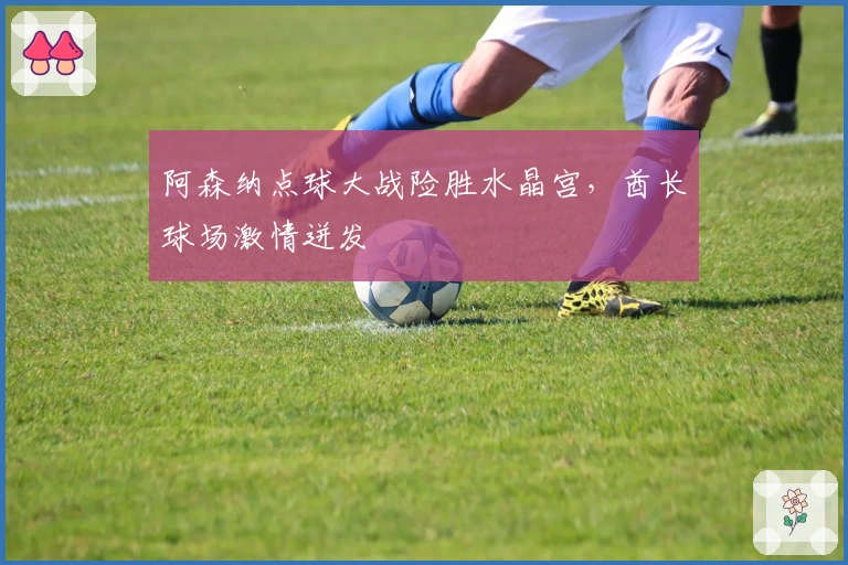 阿森纳点球大战险胜水晶宫，酋长球场激情迸发