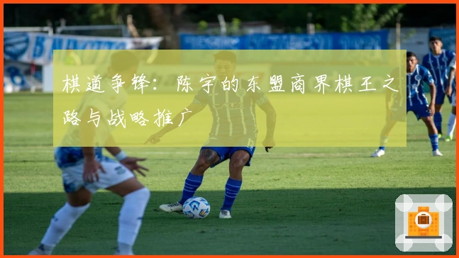 棋道争锋：陈宇的东盟商界棋王之路与战略推广