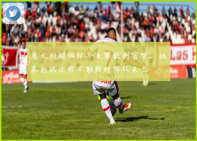 意大利超级杯半决赛裁判官宣：祖弗利执法那不勒斯对阵AC米兰