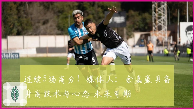 连续5场高分！媒体人：余嘉豪具备身高技术与心态 未来可期