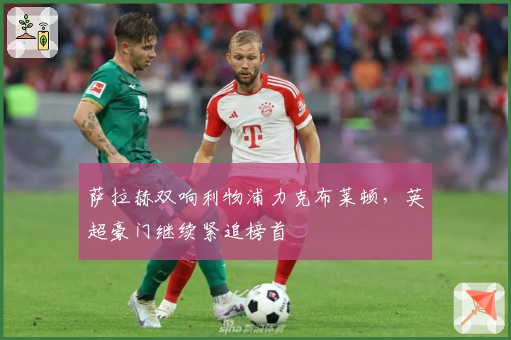 萨拉赫双响利物浦力克布莱顿,英超豪门继续紧追榜首