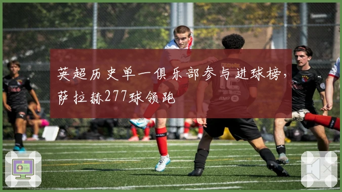 英超历史单一俱乐部参与进球榜，萨拉赫277球领跑