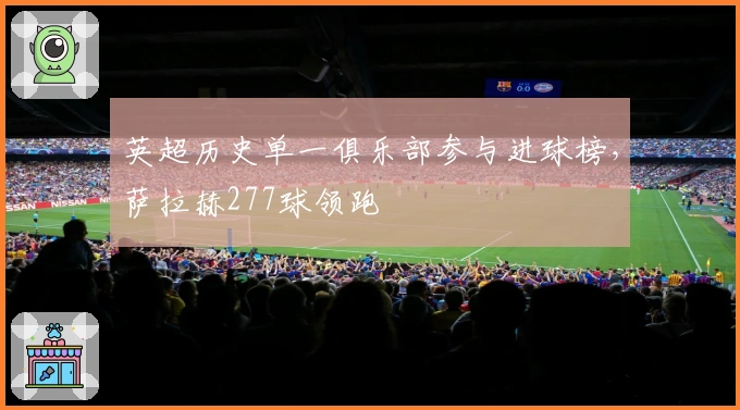 英超历史单一俱乐部参与进球榜，萨拉赫277球领跑