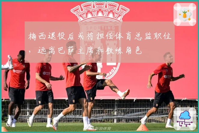 梅西退役后或将担任体育总监职位，远离巴萨主席和教练角色