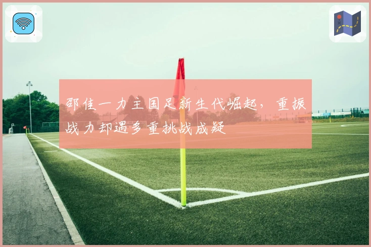 邵佳一力主国足新生代崛起，重振战力却遇多重挑战成疑