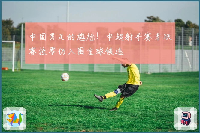 中国男足的尴尬！中超射手赛季联赛挂零仍入围金球候选
