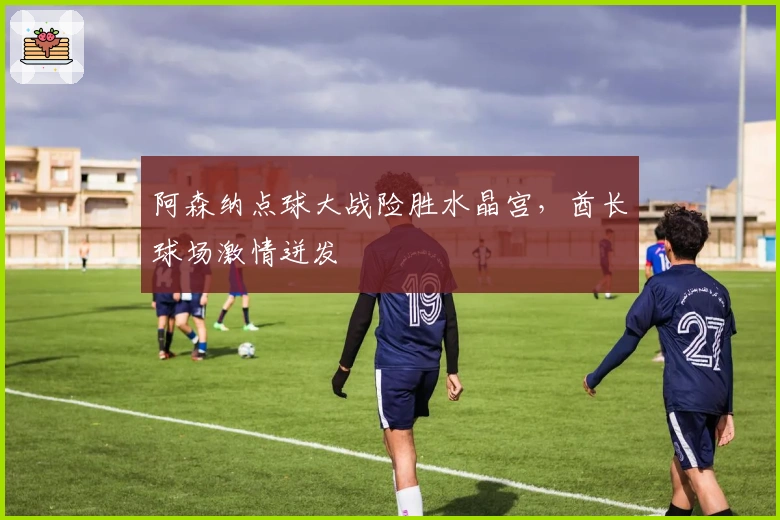 阿森纳点球大战险胜水晶宫，酋长球场激情迸发