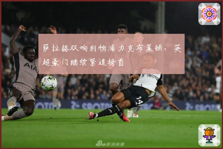 萨拉赫双响利物浦力克布莱顿，英超豪门继续紧追榜首